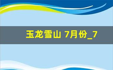 玉龙雪山 7月份_7月还是8的玉龙雪山值得去吗